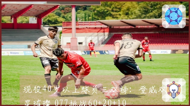现役40岁以上球员三双榜：登威双星璀璨 077挑战60+20+10