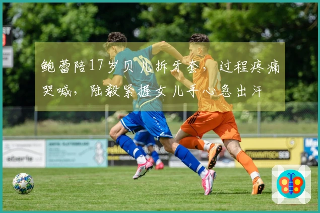 鲍蕾陪17岁贝儿拆牙套，过程疼痛哭喊，陆毅紧握女儿手心急出汗