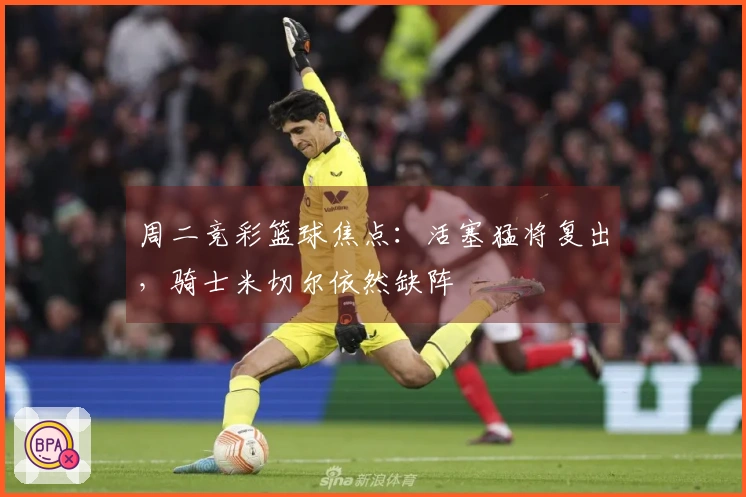 周二竞彩篮球焦点：活塞猛将复出，骑士米切尔依然缺阵