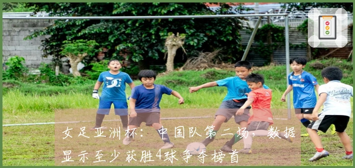 女足亚洲杯：中国队第二场，数据显示至少获胜4球争夺榜首