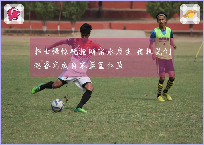 郭士强惊艳抢断富永启生 借机晃倒赵睿完成自家篮筐扣篮