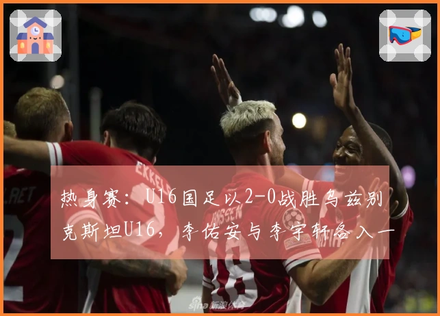 热身赛：U16国足以2-0战胜乌兹别克斯坦U16，李佑安与李宇轩各入一球
