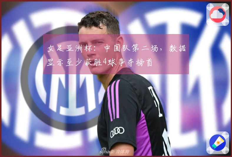 女足亚洲杯：中国队第二场，数据显示至少获胜4球争夺榜首