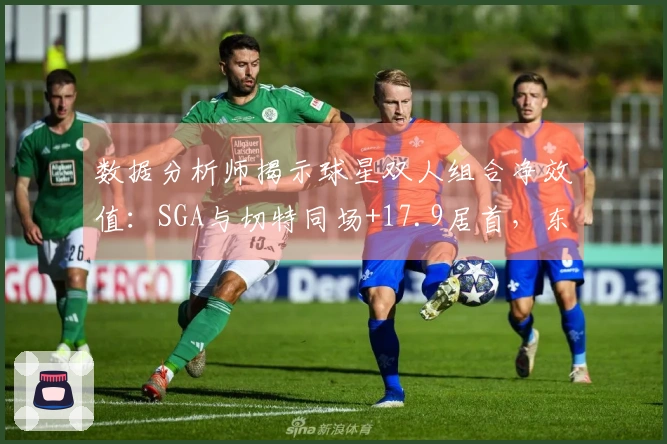 数据分析师揭示球星双人组合净效值：SGA与切特同场+17.9居首，东詹则排名最低
