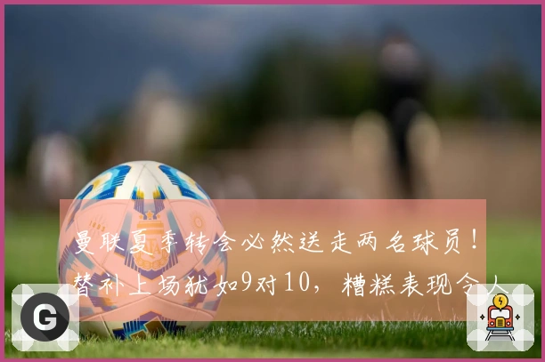 曼联夏季转会必然送走两名球员！替补上场犹如9对10，糟糕表现令人大失所望