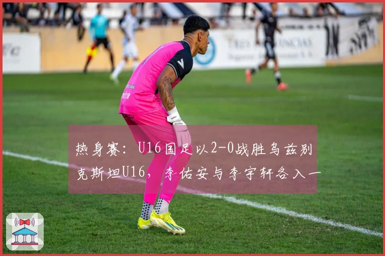 热身赛：U16国足以2-0战胜乌兹别克斯坦U16，李佑安与李宇轩各入一球