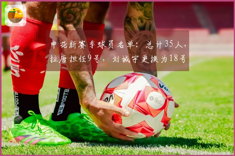 申花新赛季球员名单：总计35人，拉唐担任9号，刘诚宇更换为18号