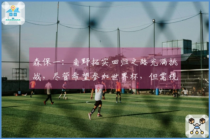森保一：南野拓实回归之路充满挑战，尽管希望参加世界杯，但需视恢复进度而定