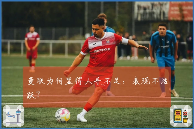 曼联为何显得人手不足，表现不活跃？