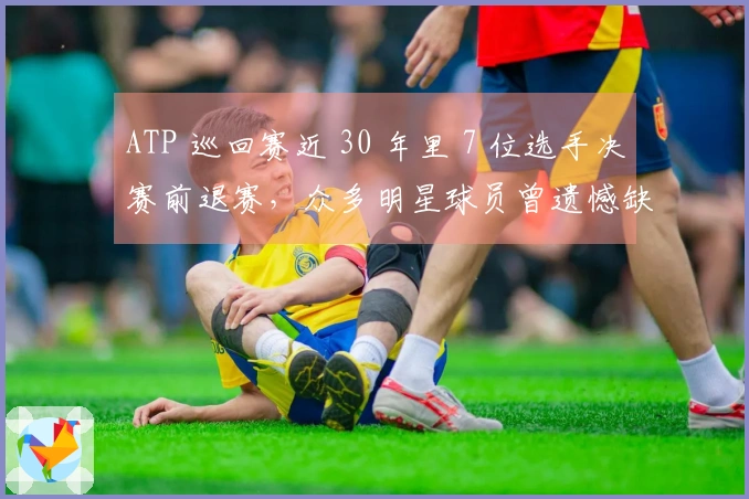 ATP 巡回赛近 30 年里 7 位选手决赛前退赛，众多明星球员曾遗憾缺席