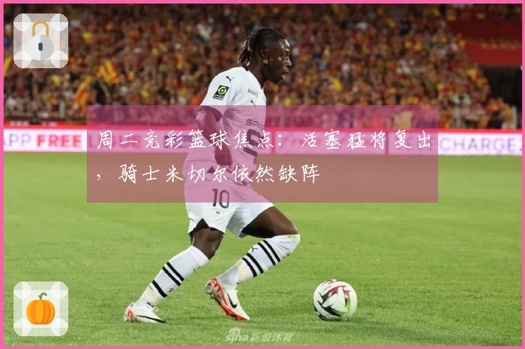 周二竞彩篮球焦点：活塞猛将复出，骑士米切尔依然缺阵