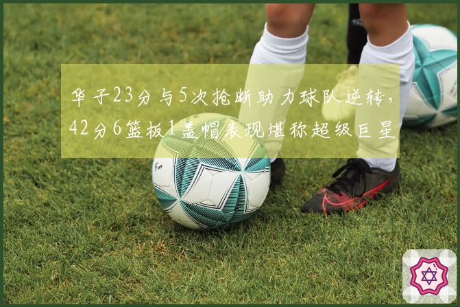 华子23分与5次抢断助力球队逆转，42分6篮板1盖帽表现堪称超级巨星！