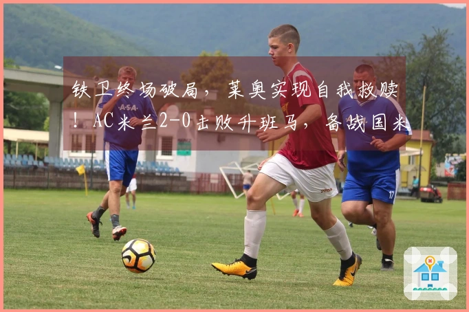 铁卫终场破局，莱奥实现自我救赎！AC米兰2-0击败升班马，备战国米之战。