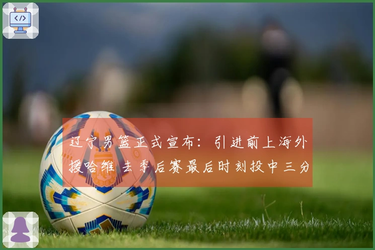 辽宁男篮正式宣布：引进前上海外援哈维 去季后赛最后时刻投中三分绝杀广东