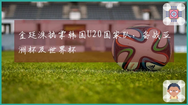 金廷洙执掌韩国U20国家队，备战亚洲杯及世界杯