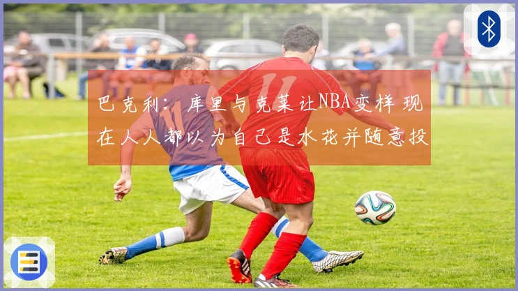 巴克利：库里与克莱让NBA变样 现在人人都以为自己是水花并随意投三分