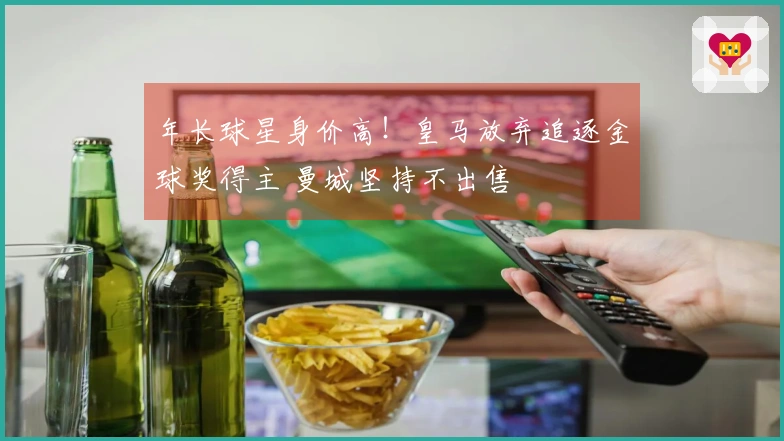 年长球星身价高！皇马放弃追逐金球奖得主 曼城坚持不出售