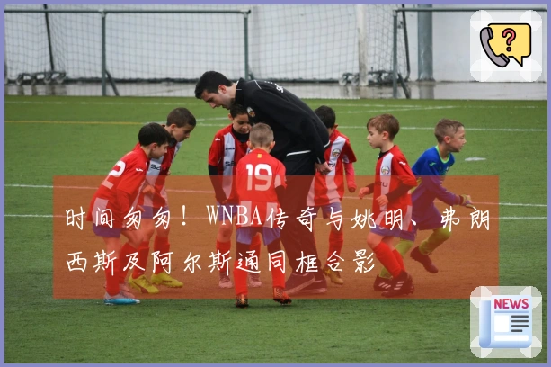 时间匆匆！WNBA传奇与姚明、弗朗西斯及阿尔斯通同框合影